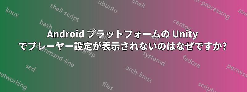 Android プラットフォームの Unity でプレーヤー設定が表示されないのはなぜですか?