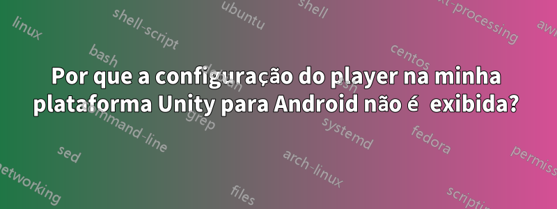 Por que a configuração do player na minha plataforma Unity para Android não é exibida?