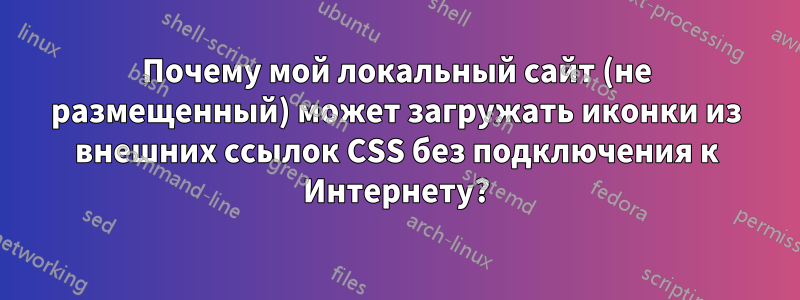 Почему мой локальный сайт (не размещенный) может загружать иконки из внешних ссылок CSS без подключения к Интернету?