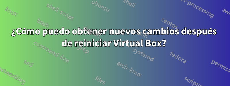 ¿Cómo puedo obtener nuevos cambios después de reiniciar Virtual Box?