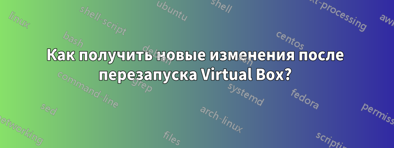 Как получить новые изменения после перезапуска Virtual Box?