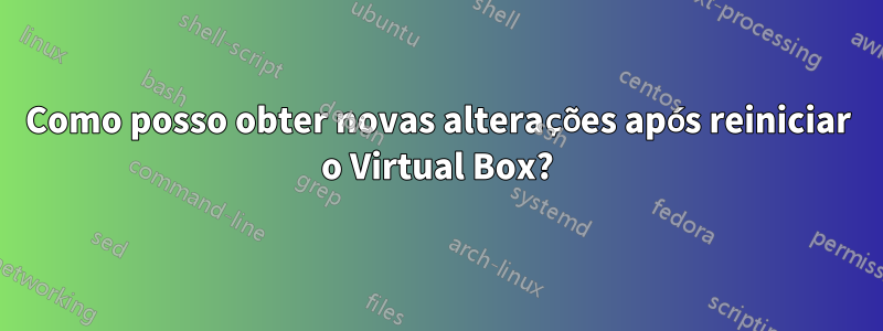 Como posso obter novas alterações após reiniciar o Virtual Box?