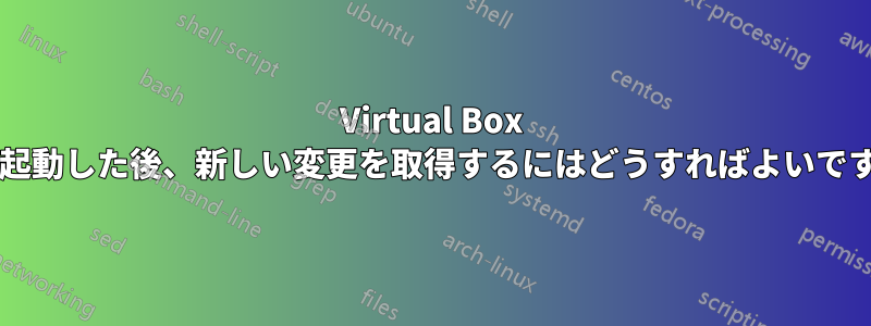 Virtual Box を再起動した後、新しい変更を取得するにはどうすればよいですか?