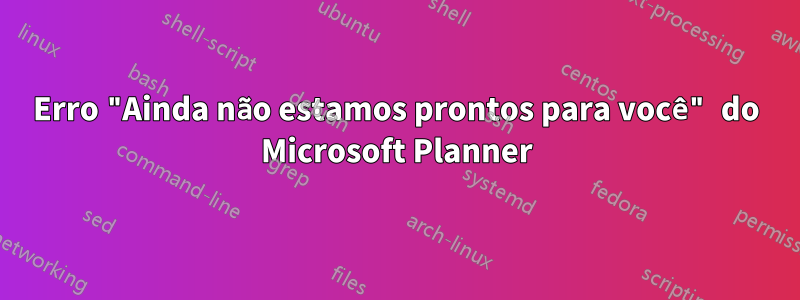 Erro "Ainda não estamos prontos para você" do Microsoft Planner