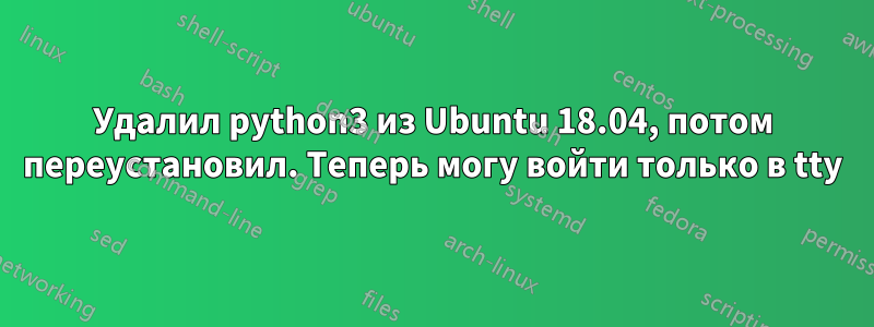 Удалил python3 из Ubuntu 18.04, потом переустановил. Теперь могу войти только в tty