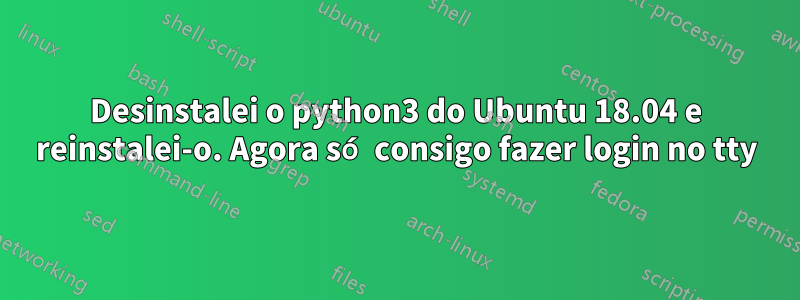 Desinstalei o python3 do Ubuntu 18.04 e reinstalei-o. Agora só consigo fazer login no tty