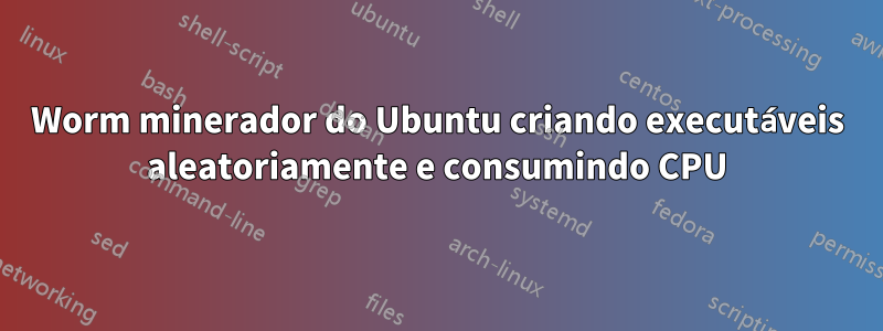 Worm minerador do Ubuntu criando executáveis ​​aleatoriamente e consumindo CPU