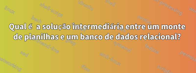 Qual é a solução intermediária entre um monte de planilhas e um banco de dados relacional?