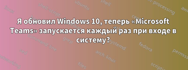 Я обновил Windows 10, теперь «Microsoft Teams» запускается каждый раз при входе в систему?