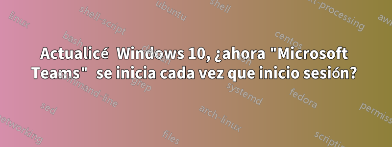 Actualicé Windows 10, ¿ahora "Microsoft Teams" se inicia cada vez que inicio sesión?