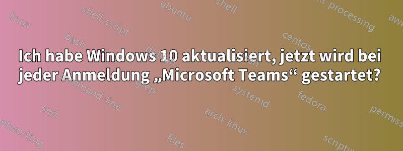 Ich habe Windows 10 aktualisiert, jetzt wird bei jeder Anmeldung „Microsoft Teams“ gestartet?