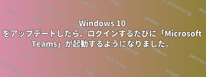 Windows 10 をアップデートしたら、ログインするたびに「Microsoft Teams」が起動するようになりました。