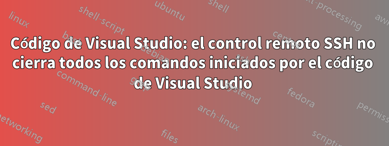 Código de Visual Studio: el control remoto SSH no cierra todos los comandos iniciados por el código de Visual Studio