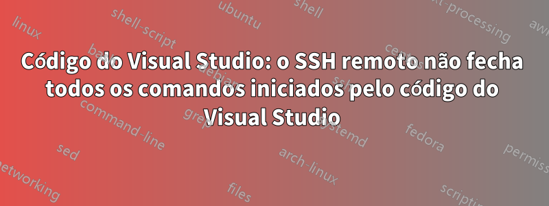 Código do Visual Studio: o SSH remoto não fecha todos os comandos iniciados pelo código do Visual Studio