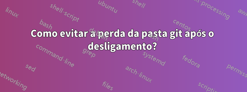 Como evitar a perda da pasta git após o desligamento?