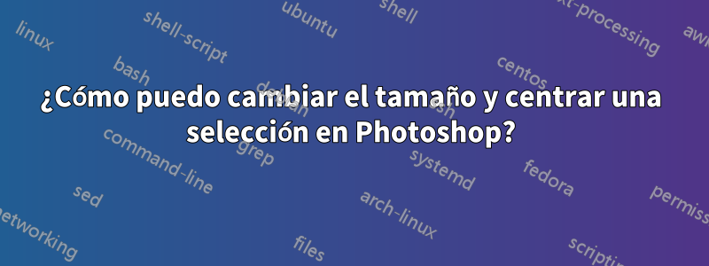 ¿Cómo puedo cambiar el tamaño y centrar una selección en Photoshop?