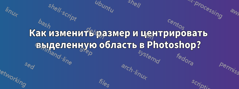 Как изменить размер и центрировать выделенную область в Photoshop?