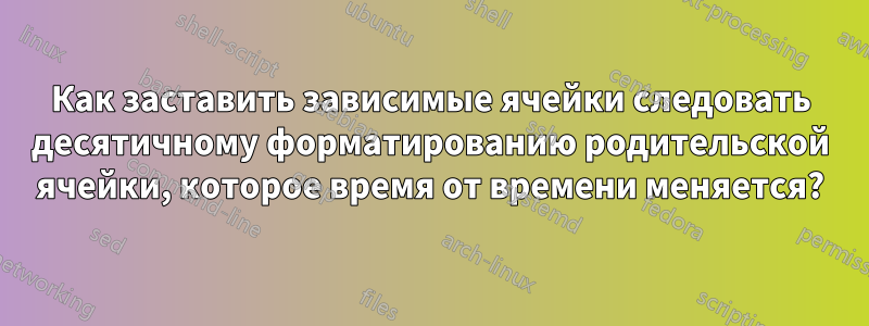 Как заставить зависимые ячейки следовать десятичному форматированию родительской ячейки, которое время от времени меняется?