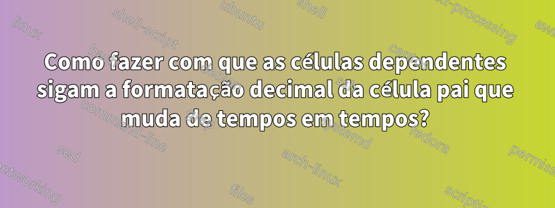 Como fazer com que as células dependentes sigam a formatação decimal da célula pai que muda de tempos em tempos?