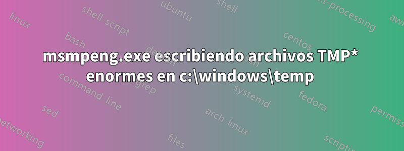 msmpeng.exe escribiendo archivos TMP* enormes en c:\windows\temp