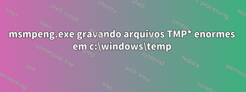 msmpeng.exe gravando arquivos TMP* enormes em c:\windows\temp