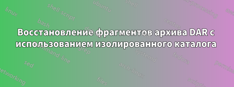 Восстановление фрагментов архива DAR с использованием изолированного каталога