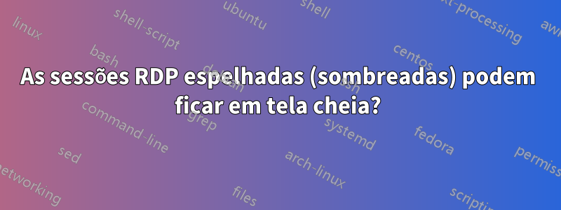 As sessões RDP espelhadas (sombreadas) podem ficar em tela cheia?