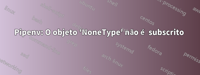 Pipenv: O objeto 'NoneType' não é subscrito