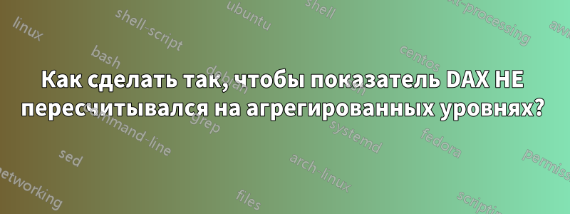 Как сделать так, чтобы показатель DAX НЕ пересчитывался на агрегированных уровнях?