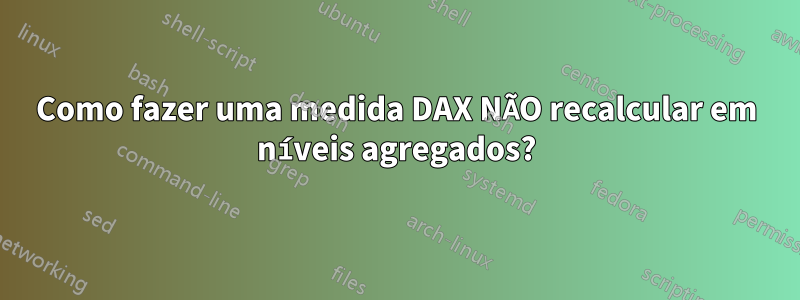 Como fazer uma medida DAX NÃO recalcular em níveis agregados?