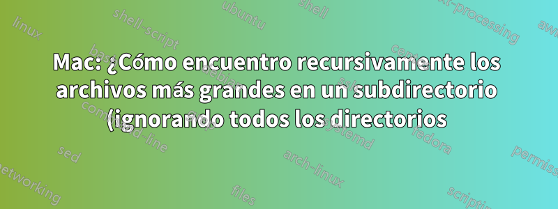 Mac: ¿Cómo encuentro recursivamente los archivos más grandes en un subdirectorio (ignorando todos los directorios)?