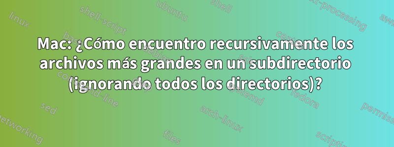 Mac: ¿Cómo encuentro recursivamente los archivos más grandes en un subdirectorio (ignorando todos los directorios)?