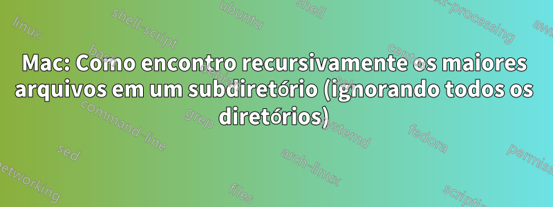 Mac: Como encontro recursivamente os maiores arquivos em um subdiretório (ignorando todos os diretórios)