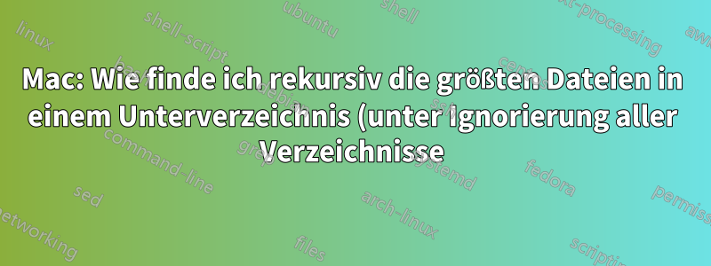 Mac: Wie finde ich rekursiv die größten Dateien in einem Unterverzeichnis (unter Ignorierung aller Verzeichnisse)
