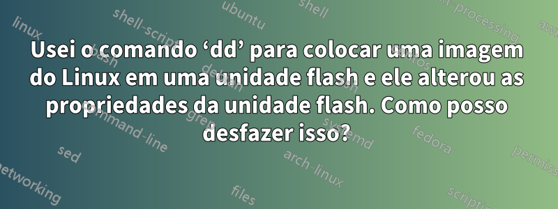 Usei o comando ‘dd’ para colocar uma imagem do Linux em uma unidade flash e ele alterou as propriedades da unidade flash. Como posso desfazer isso?