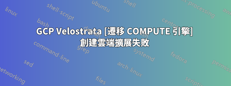 GCP Velostrata [遷移 COMPUTE 引擎] 創建雲端擴展失敗