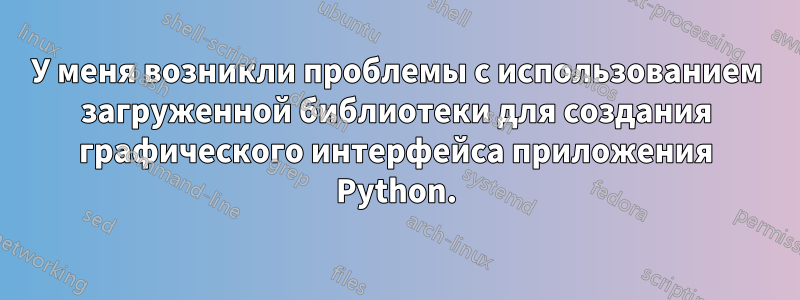 У меня возникли проблемы с использованием загруженной библиотеки для создания графического интерфейса приложения Python.