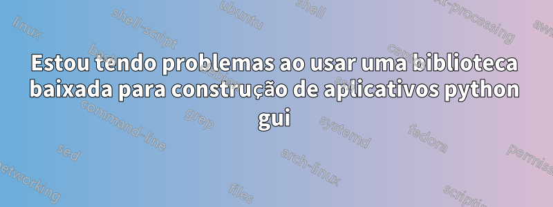 Estou tendo problemas ao usar uma biblioteca baixada para construção de aplicativos python gui