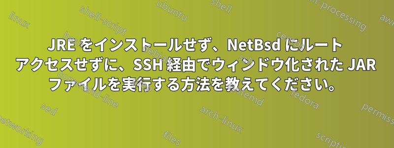 JRE をインストールせず、NetBsd にルート アクセスせずに、SSH 経由でウィンドウ化された JAR ファイルを実行する方法を教えてください。