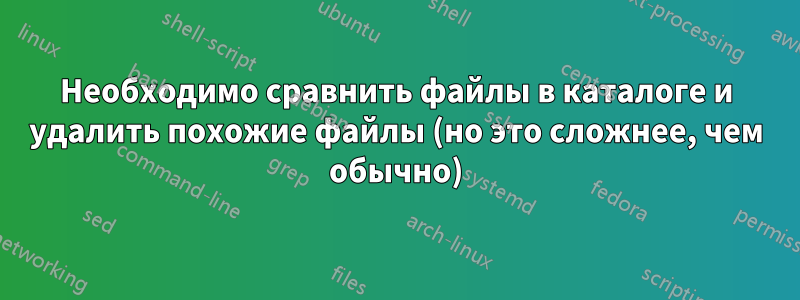 Необходимо сравнить файлы в каталоге и удалить похожие файлы (но это сложнее, чем обычно)