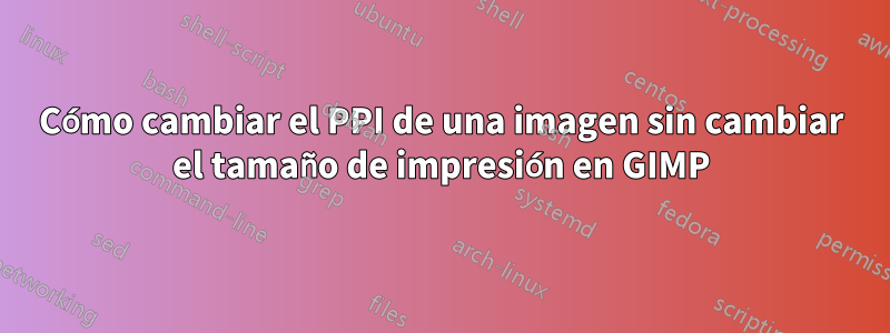 Cómo cambiar el PPI de una imagen sin cambiar el tamaño de impresión en GIMP