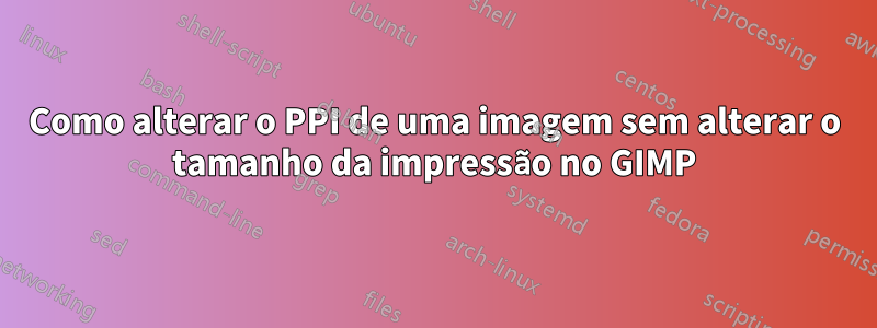 Como alterar o PPI de uma imagem sem alterar o tamanho da impressão no GIMP