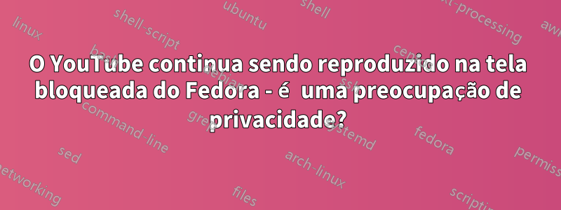 O YouTube continua sendo reproduzido na tela bloqueada do Fedora - é uma preocupação de privacidade?