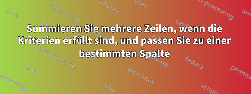 Summieren Sie mehrere Zeilen, wenn die Kriterien erfüllt sind, und passen Sie zu einer bestimmten Spalte