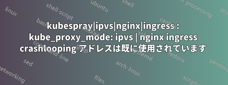 kubespray|ipvs|nginx|ingress : kube_proxy_mode: ipvs | nginx ingress crashlooping アドレスは既に使用されています