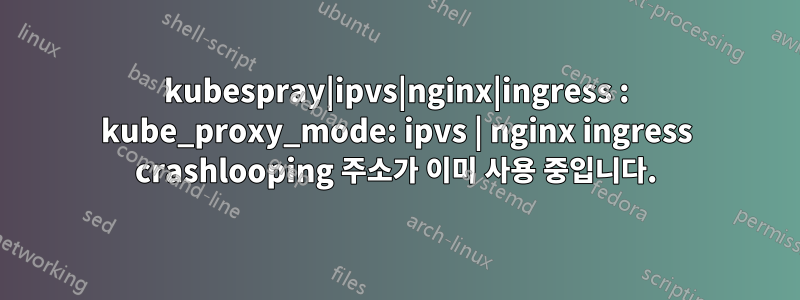 kubespray|ipvs|nginx|ingress : kube_proxy_mode: ipvs | nginx ingress crashlooping 주소가 이미 사용 중입니다.