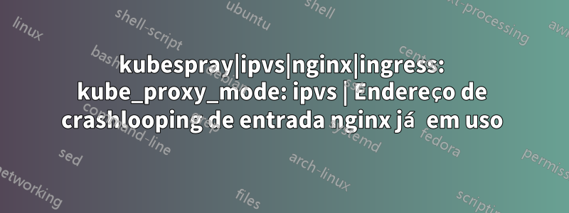 kubespray|ipvs|nginx|ingress: kube_proxy_mode: ipvs | Endereço de crashlooping de entrada nginx já em uso