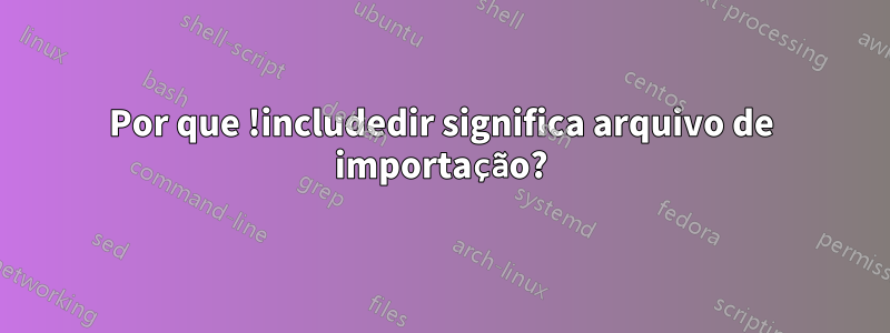 Por que !includedir significa arquivo de importação?