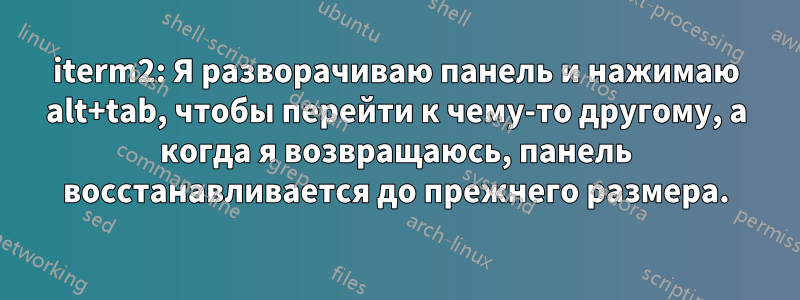 iterm2: Я разворачиваю панель и нажимаю alt+tab, чтобы перейти к чему-то другому, а когда я возвращаюсь, панель восстанавливается до прежнего размера.