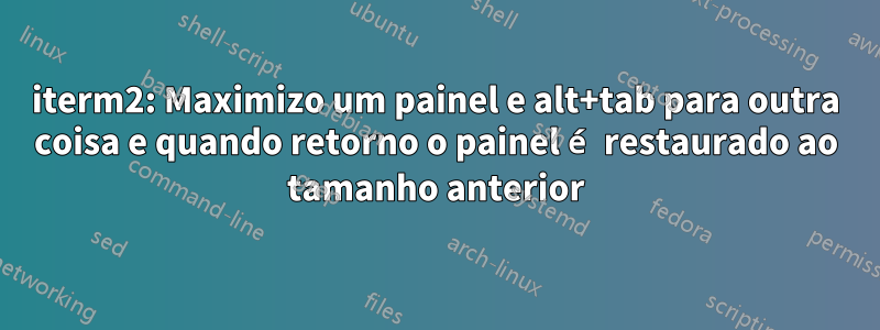 iterm2: Maximizo um painel e alt+tab para outra coisa e quando retorno o painel é restaurado ao tamanho anterior